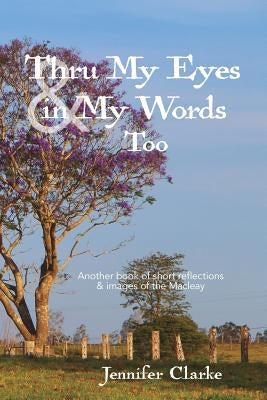Thru My Eyes and in My Words Too: Another book of short reflections & images of the Macleay by Clarke, Jennifer