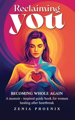 Reclaiming You: BECOMING WHOLE AGAIN: A memoir-inspired guidebook for women healing after heartbreak by Phoenix, Zenia