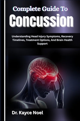 Complete Guide To Concussion: Understanding Head Injury Symptoms, Recovery Timelines, Treatment Options, And Brain Health Support by Noel, Kayce