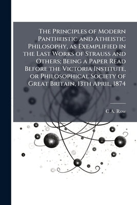 The Principles of Modern Pantheistic and Atheistic Philosophy, as Exemplified in the Last Works of Strauss and Others; Being a Paper Read Before the V by Row, C. a. 1816-1896