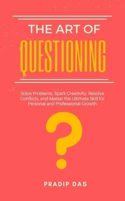 The Art of Questioning: Solve Problems, Spark Creativity, Resolve Conflicts, and Master the Ultimate Skill for Personal and Professional Growt by Das, Pradip