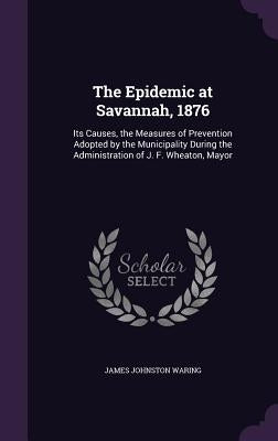 The Epidemic at Savannah, 1876: Its Causes, the Measures of Prevention Adopted by the Municipality During the Administration of J. F. Wheaton, Mayor by Waring, James Johnston