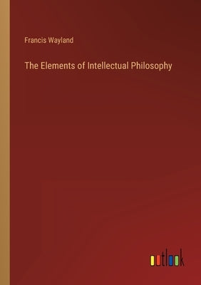 The Elements of Intellectual Philosophy by Wayland, Francis
