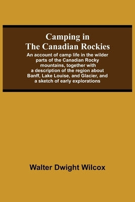 Camping In The Canadian Rockies; An Account Of Camp Life In The Wilder Parts Of The Canadian Rocky Mountains, Together With A Description Of The Regio by Dwight Wilcox, Walter