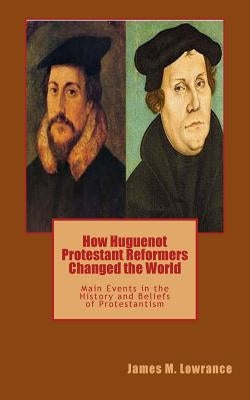 How Huguenot Protestant Reformers Changed the World: Main Events in the History and Beliefs of Protestantism by Lowrance, James M.