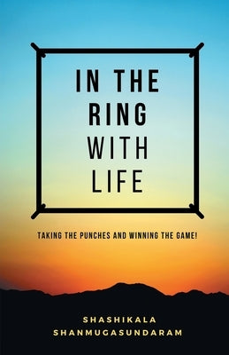 In the Ring with Life: Taking the Punches and Winning the Game! by Shanmugasundaram, Shashikala