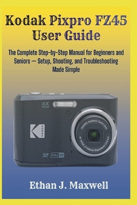 Kodak Pixpro FZ45 User Guide: The Complete Step-by-Step Manual for Beginners and Seniors - Setup, Shooting, and Troubleshooting Made Simple by Maxwell, Ethan J.