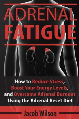 Adrenal Fatigue: How to Reduce Stress, Boost Your Energy Levels, and Overcome Adrenal Burnout Using the Adrenal Reset Diet by Wilson, Jacob