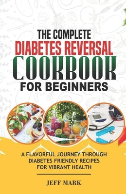 The Complete Diabetes Reversal Cookbook for Beginners: A Flavorful Journey Through Diabetes Friendly Recipes For Vibrant Health by Mark, Jeff