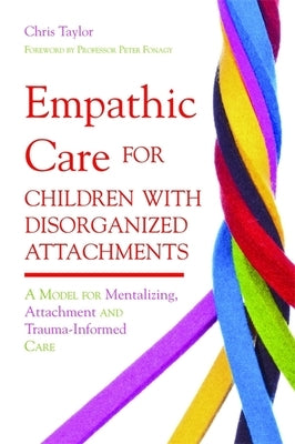 Empathic Care for Children with Disorganized Attachments: A Model for Mentalizing, Attachment and Trauma-Informed Care by Taylor, Chris