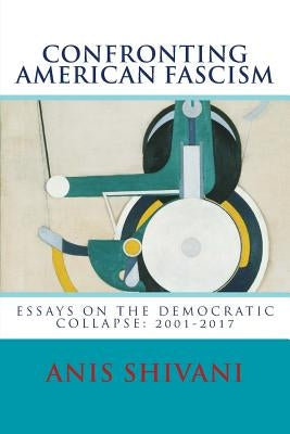 Confronting American Fascism: Essays on the Collapse of the Democratic Order: 2001-2017 by Shivani, Anis