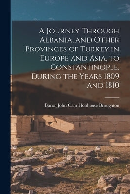 A Journey Through Albania, and Other Provinces of Turkey in Europe and Asia, to Constantinople, During the Years 1809 and 1810 by Broughton, Baron John Cam Hobhouse