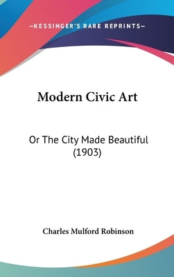 Modern Civic Art: Or The City Made Beautiful (1903) by Robinson, Charles Mulford