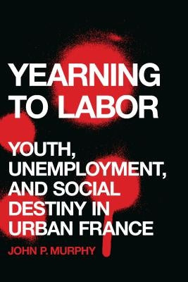 Yearning to Labor: Youth, Unemployment, and Social Destiny in Urban France by Murphy, John P.