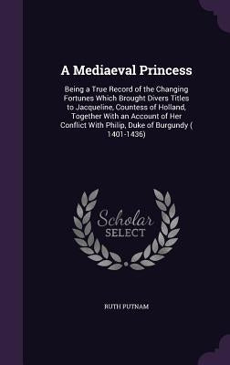 A Mediaeval Princess: Being a True Record of the Changing Fortunes Which Brought Divers Titles to Jacqueline, Countess of Holland, Together by Putnam, Ruth