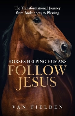 Horses Helping Humans Follow Jesus: The Transformational Journey from Brokenness to Blessing by Fielden, Van