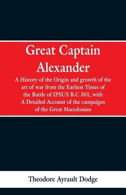 Great Captain Alexander: A History of the Origin and Growth of the Art Of War from the Earliest Times to the Battle of Ipsus, B.C. 301, With a by Dodge, Theodore Ayrault