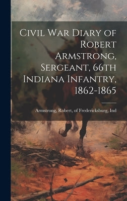 Civil War Diary of Robert Armstrong, Sergeant, 66th Indiana Infantry, 1862-1865 by Armstrong, Robert Of Fredericksburg