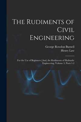 The Rudiments of Civil Engineering: For the Use of Beginners [And, the Rudiments of Hydraulic Engineering, Volume 3, parts 1-2 by Burnell, George Rowdon
