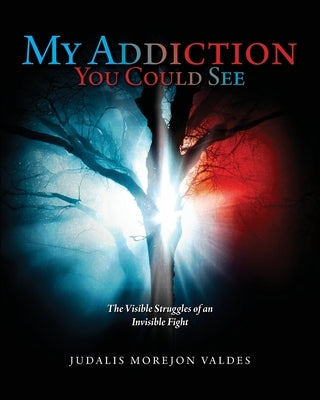 My Addiction You Could See: The Visible Struggles of an Invisible Fight by Valdes, Judalis Morejon