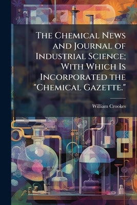 The Chemical News and Journal of Industrial Science; With Which Is Incorporated the "Chemical Gazette.": A Journal of Practical Chemistry in All Its A by Crookes, William
