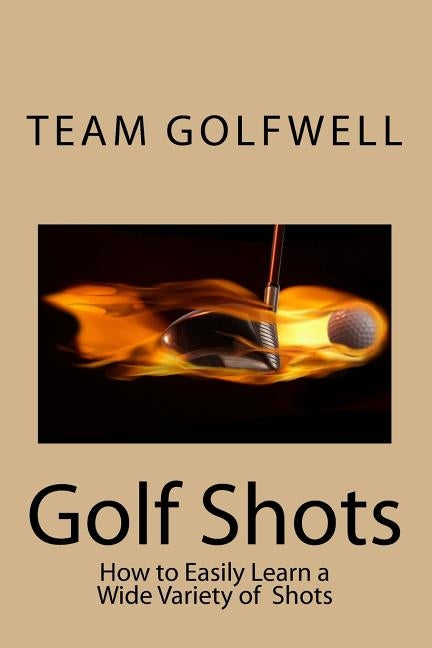 Golf Shots: How to Easily Hit a Wide Variety of Shots like Stingers, Flop Shots, Wet Sand Shots, and Many More for Better Scoring by Golfwell, Team