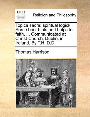 Topica Sacra: Spiritual Logick. Some Brief Hints and Helps to Faith, ... Communicated at Christ-Church, Dublin, in Ireland. by T.H. D.D. by Harrison, Thomas