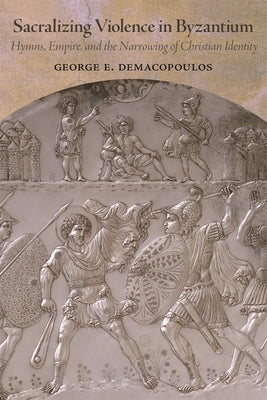 Sacralizing Violence in Byzantium: Hymns, Empire, and the Narrowing of Christian Identity by Demacopoulos, George E.