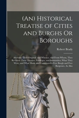 (An) Historical Treatise of Cities and Burghs Or Boroughs: Shewing Their Original, and Whence, and From Whom, They Recieved Their Liberties, Privilege by Brady, Robert