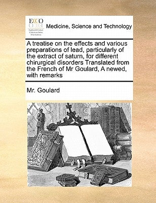 A Treatise on the Effects and Various Preparations of Lead, Particularly of the Extract of Saturn, for Different Chirurgical Disorders Translated from by Goulard, MR