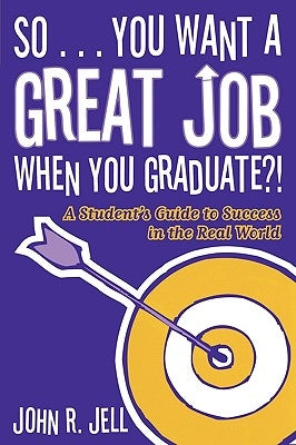 So...You Want a Great Job When You Graduate: A Student's Guide to Success in the Real World by Jell, John R.