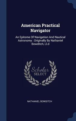 American Practical Navigator: An Epitome Of Navigation And Nautical Astronomy: Originally By Nathaniel Bowditch, Ll.d by Bowditch, Nathaniel