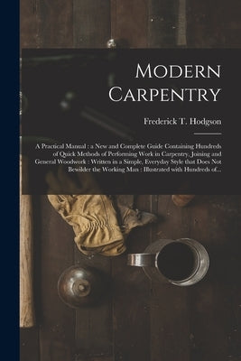 Modern Carpentry [microform]: a Practical Manual: a New and Complete Guide Containing Hundreds of Quick Methods of Performing Work in Carpentry, Joi by Hodgson, Frederick T. (Frederick Thom