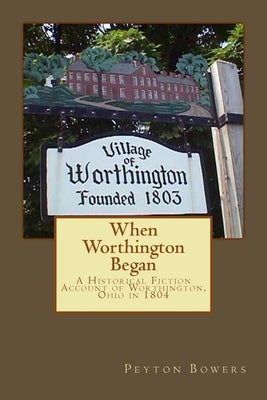 When Worthington Began: A Historical Fiction Account of Worthington, Ohio in 1804 by Bowers, Peyton E.
