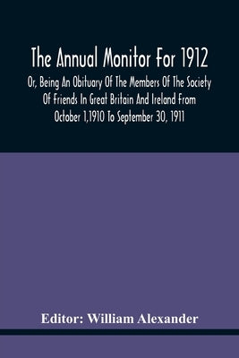 The Annual Monitor For 1912 Or, Being An Obituary Of The Members Of The Society Of Friends In Great Britain And Ireland From October 1,1910 To Septemb by Alexander, William