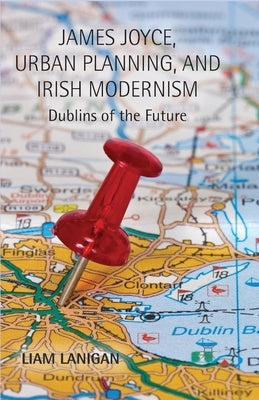James Joyce, Urban Planning and Irish Modernism: Dublins of the Future by Lanigan, L.