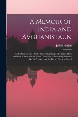 A Memoir of India and Avghanistaun: With Observations On the Present Exciting and Critical State and Future Prospects of Those Countries. Comprising R by Harlan, Josiah