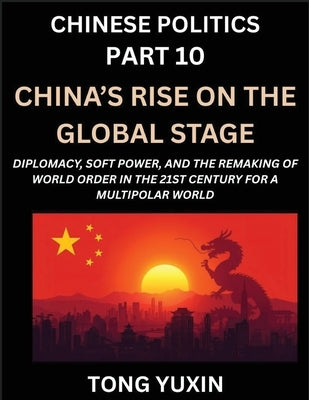 Chinese Politics (Part 10)- China's Rise on the Global Stage, Diplomacy, Soft Power, and the Remaking of World Order in the 21st Century for a Multipo by Tong, Yuxin