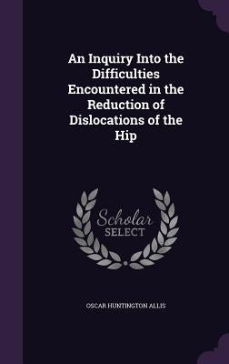 An Inquiry Into the Difficulties Encountered in the Reduction of Dislocations of the Hip by Allis, Oscar Huntington