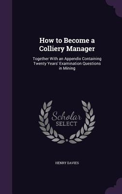 How to Become a Colliery Manager: Together With an Appendix Containing Twenty Years' Examination Questions in Mining by Davies, Henry