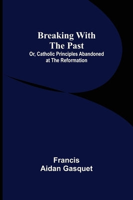 Breaking with the Past; Or, Catholic Principles Abandoned at the Reformation by Aidan Gasquet, Francis