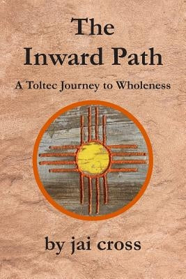The Inward Path: A Toltec Journey to Wholeness by Cross, Jai