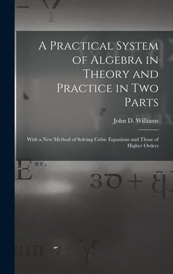 A Practical System of Algebra in Theory and Practice in Two Parts: With a New Method of Solving Cubic Equations and Those of Higher Orders by Williams, John D.
