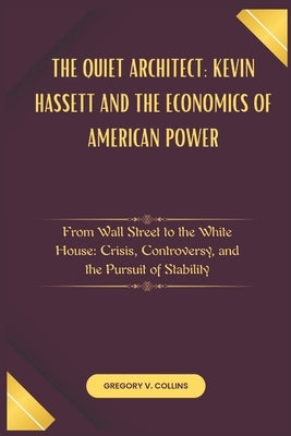The Quiet Architect: Kevin Hassett and the Economics of American Power: From Wall Street to the White House: Crisis, Controversy, and the Pursuit of S by Collins, Gregory V.