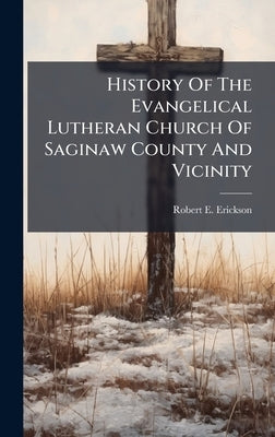 History Of The Evangelical Lutheran Church Of Saginaw County And Vicinity by Erickson, Robert E.