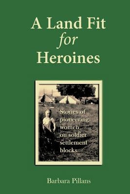 A Land Fit for Heroines: Stories of Pioneering Women on Soldier Settler Blocks by Pillans, Barbara