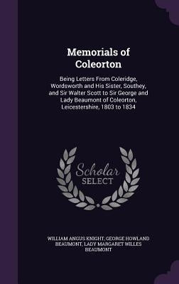 Memorials of Coleorton: Being Letters From Coleridge, Wordsworth and His Sister, Southey, and Sir Walter Scott to Sir George and Lady Beaumont by Knight, William Angus