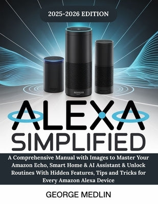 Alexa Simplified: A Comprehensive Manual with Images to Master Your Amazon Echo, Smart Home & AI Assistant & Unlock Routines With Hidden Features, Tip by Medlin, George