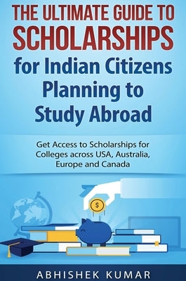 The Ultimate Guide to Scholarships for Indian Citizens Planning to Study Abroad: Get Access to Scholarships for Colleges across USA, Australia, Europe by Abhishek, Kumar