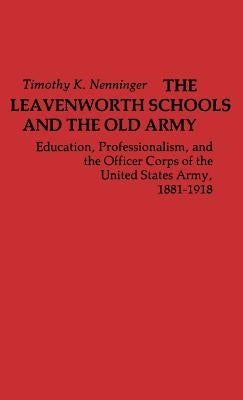 The Leavenworth Schools and the Old Army: Education, Professionalism, and the Officer Corps of the United States Army, 1881-1918 by Nenninger, Timothy K.